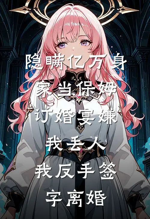 隐瞒亿万身家当保姆，订婚宴嫌我丢人，我反手签字离婚