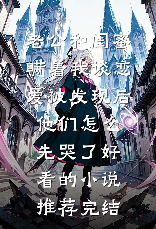 老公和闺蜜瞒着我谈恋爱被发现后，他们怎么先哭了好看的小说推荐完结