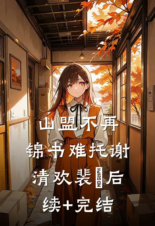 山盟不再，锦书难托谢清欢裴璟后续+完结