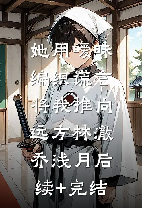 她用暧昧编织谎言，将我推向远方林澈乔浅月后续+完结