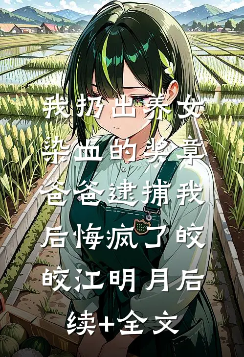 我扔出养女染血的奖章，爸爸逮捕我后悔疯了皎皎江明月后续+全文