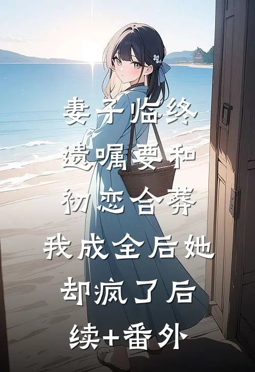妻子临终遗嘱要和初恋合葬，我成全后她却疯了后续+番外