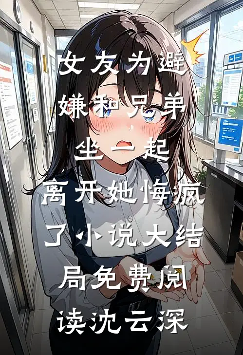 女友为避嫌和兄弟坐一起,离开她悔疯了小说大结局免费阅读沈云深