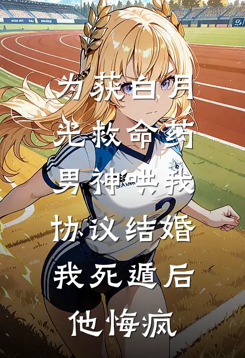 为获白月光救命药,男神哄我协议结婚,我死遁后他悔疯
