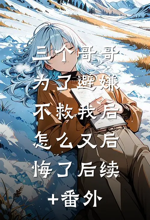 三个哥哥为了避嫌不救我后，怎么又后悔了后续+番外