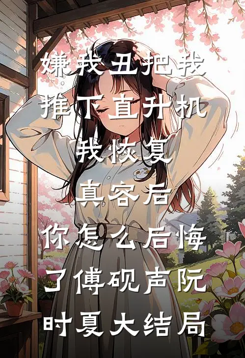 嫌我丑把我推下直升机，我恢复真容后，你怎么后悔了傅砚声阮时夏大结局
