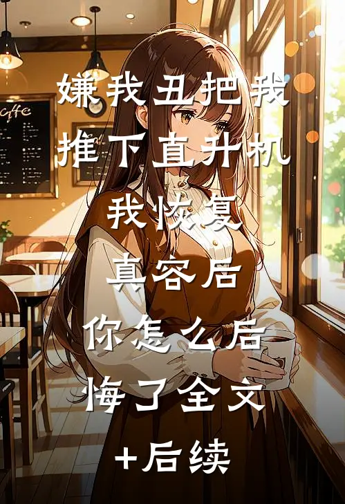 嫌我丑把我推下直升机，我恢复真容后，你怎么后悔了全文+后续