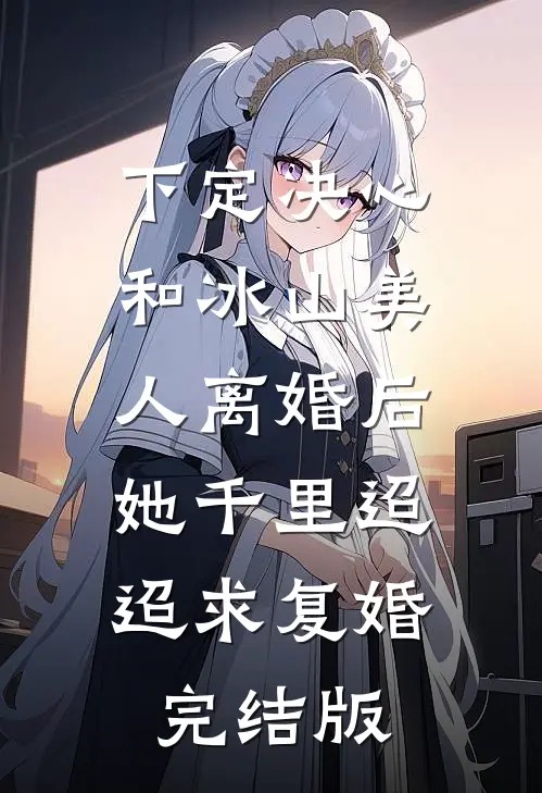 下定决心和冰山美人离婚后，她千里迢迢求复婚完结版