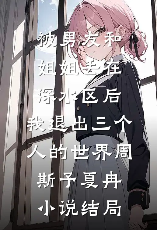 被男友和姐姐丢在深水区后，我退出三个人的世界周斯予夏冉小说结局