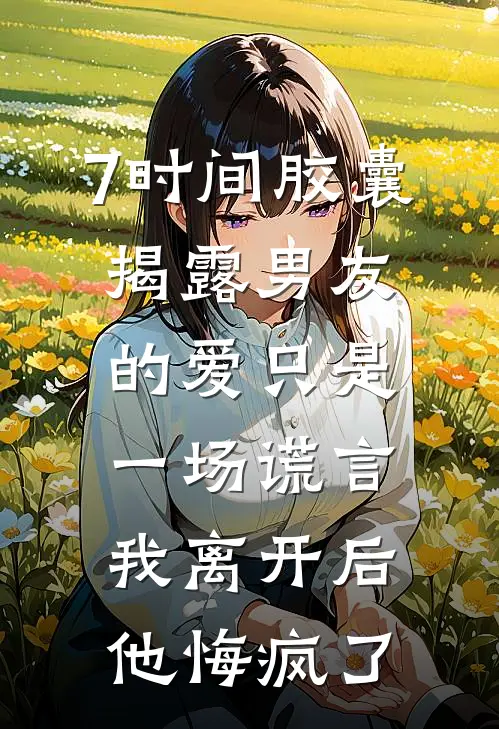 7时间胶囊揭露男友的爱只是一场谎言，我离开后他悔疯了