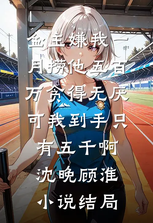 金主嫌我一月捞他五百万贪得无厌，可我到手只有五千啊沈晚顾淮小说结局