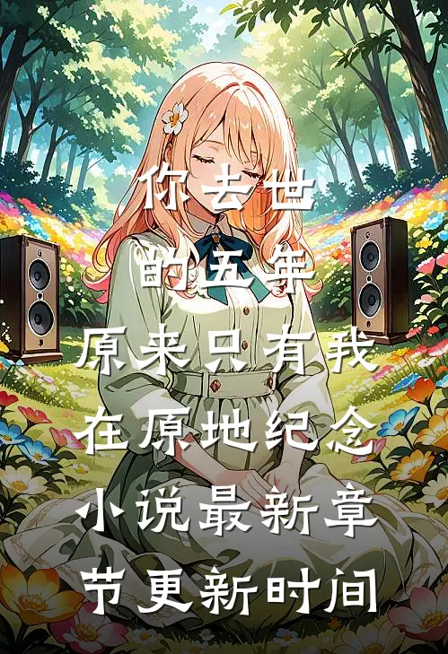 你去世的五年,原来只有我在原地纪念小说最新章节更新时间