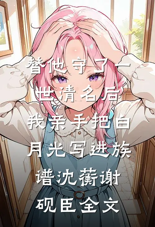 替他守了一世清名后，我亲手把白月光写进族谱沈蘅谢砚臣全文