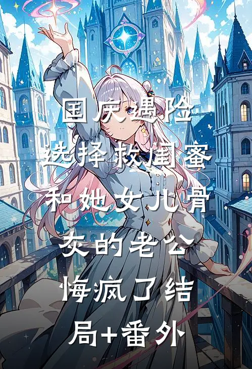 国庆遇险，选择救闺蜜和她女儿骨灰的老公悔疯了结局+番外