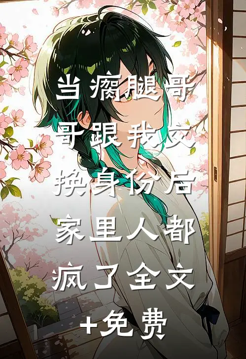 当瘸腿哥哥跟我交换身份后，家里人都疯了全文+免费