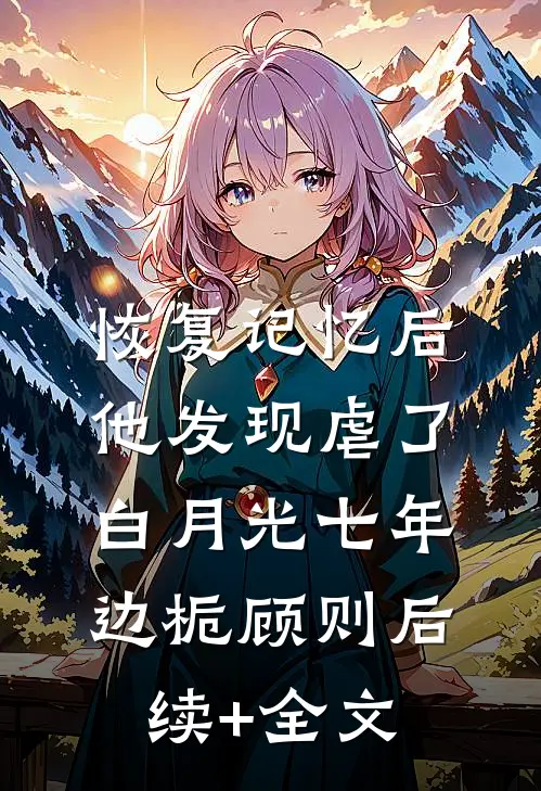 恢复记忆后，他发现虐了白月光七年边栀顾则后续+全文