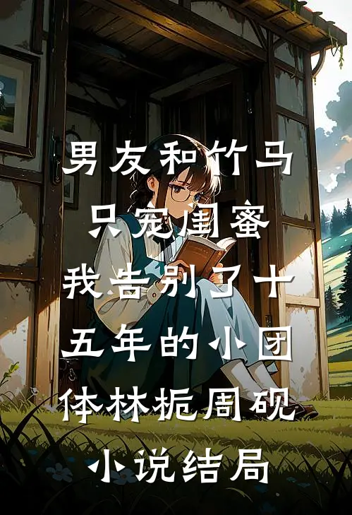 男友和竹马只宠闺蜜，我告别了十五年的小团体林栀周砚小说结局