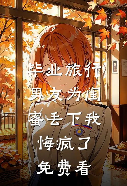 毕业旅行男友为闺蜜丢下我，悔疯了免费看