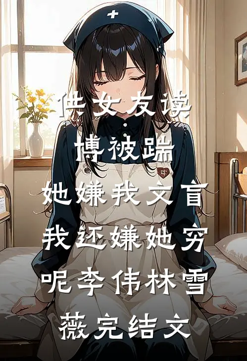 供女友读博被踹，她嫌我文盲，我还嫌她穷呢李伟林雪薇完结文