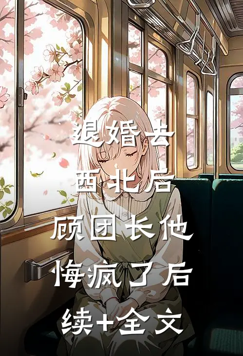 退婚去西北后，顾团长他悔疯了后续+全文