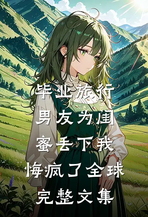 毕业旅行男友为闺蜜丢下我，悔疯了全球完整文集