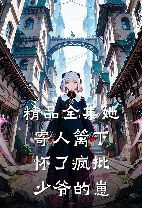 精品全集她寄人篱下，怀了疯批少爷的崽