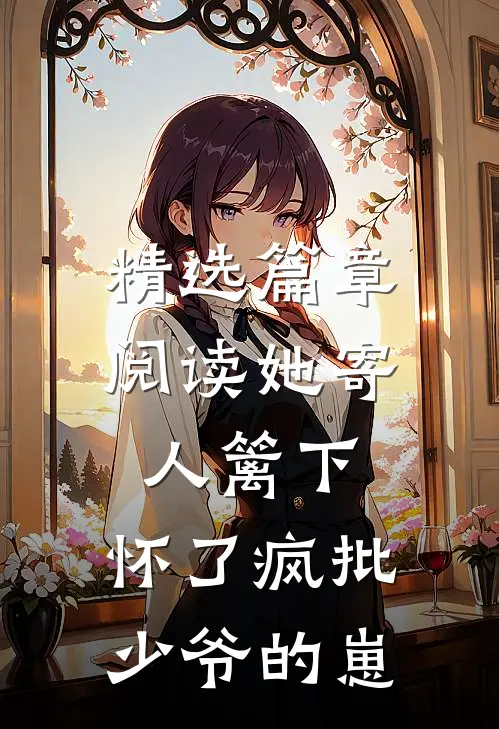 精选篇章阅读她寄人篱下，怀了疯批少爷的崽