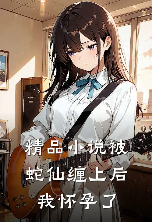 精品小说被蛇仙缠上后，我怀孕了