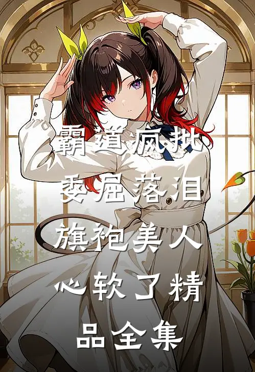 霸道疯批委屈落泪，旗袍美人心软了精品全集
