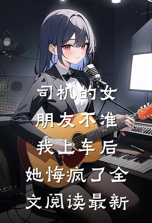 司机的女朋友不准我上车后，她悔疯了全文阅读最新