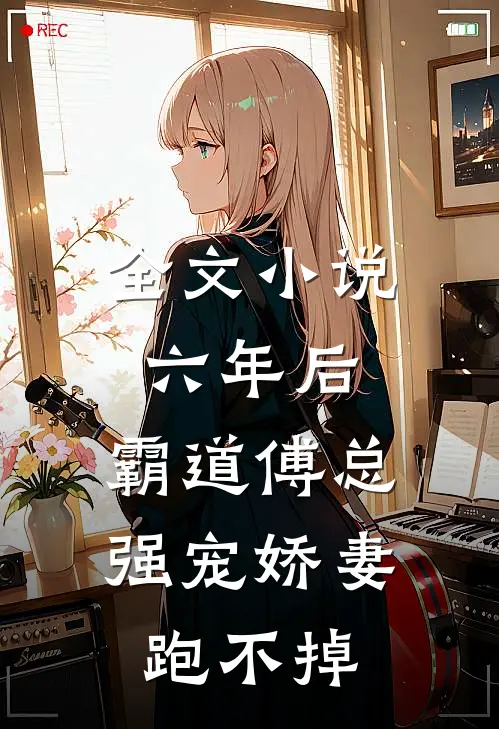 全文小说六年后，霸道傅总强宠娇妻跑不掉