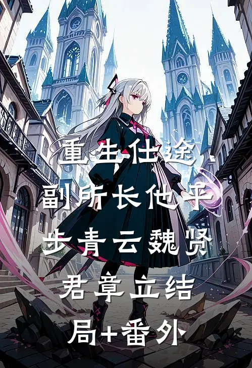 重生仕途，副所长他平步青云魏贤君章立结局+番外