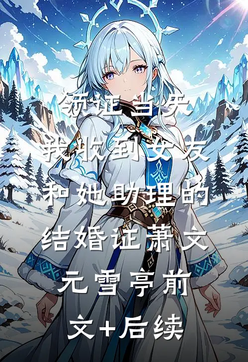 领证当天，我收到女友和她助理的结婚证萧文元雪亭前文+后续