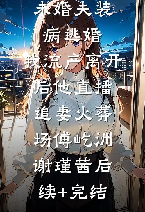 未婚夫装病逃婚，我流产离开后他直播追妻火葬场傅屹洲谢瑾茜后续+完结