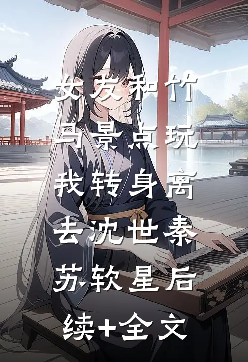 女友和竹马景点玩，我转身离去沈世秦苏软星后续+全文