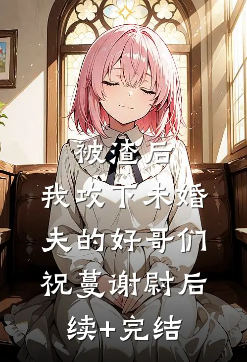 被渣后，我攻下未婚夫的好哥们祝蔓谢尉后续+完结