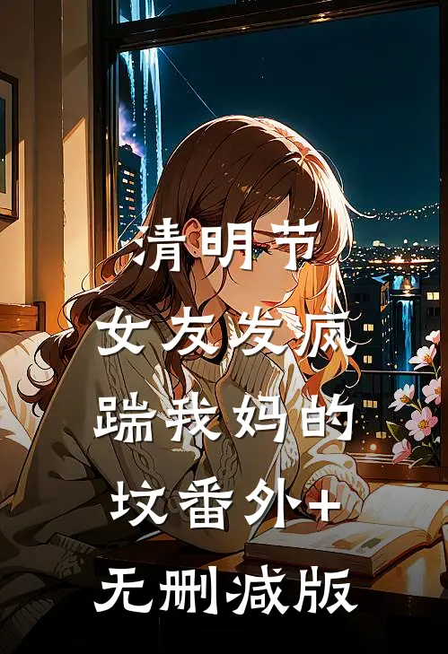 清明节，女友发疯踹我妈的坟番外+无删减版