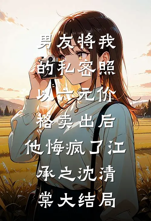 男友将我的私密照以六元价格卖出后，他悔疯了江承之沈清棠大结局