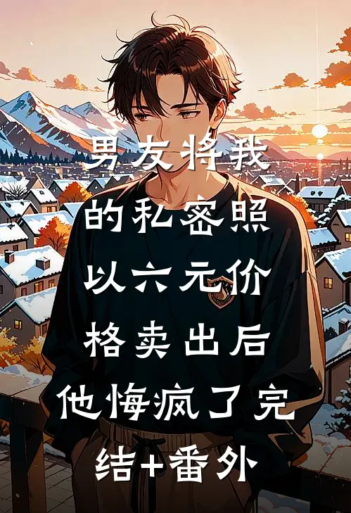 男友将我的私密照以六元价格卖出后，他悔疯了完结+番外