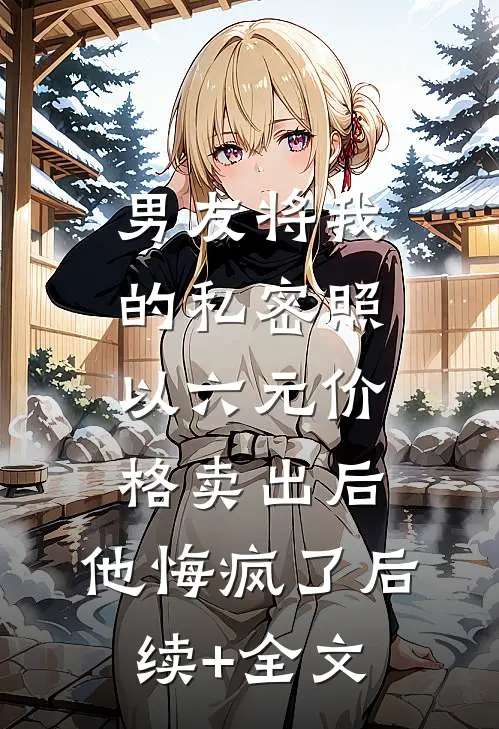 男友将我的私密照以六元价格卖出后，他悔疯了后续+全文