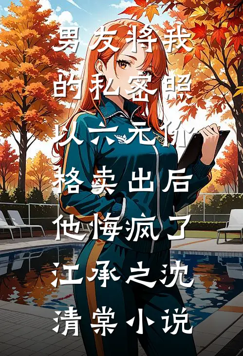 男友将我的私密照以六元价格卖出后，他悔疯了江承之沈清棠小说