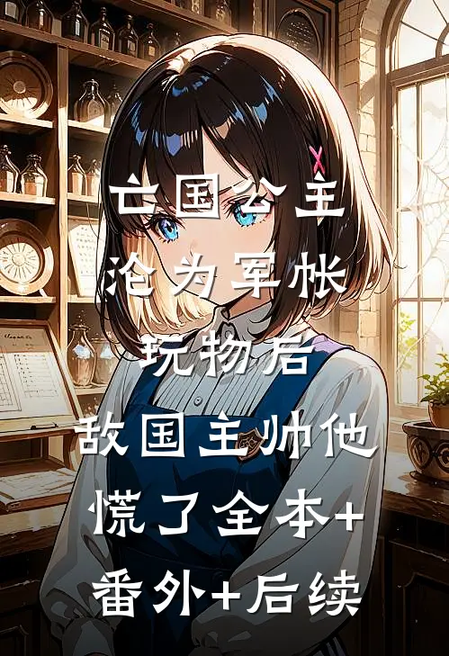 亡国公主沦为军帐玩物后，敌国主帅他慌了全本+番外+后续