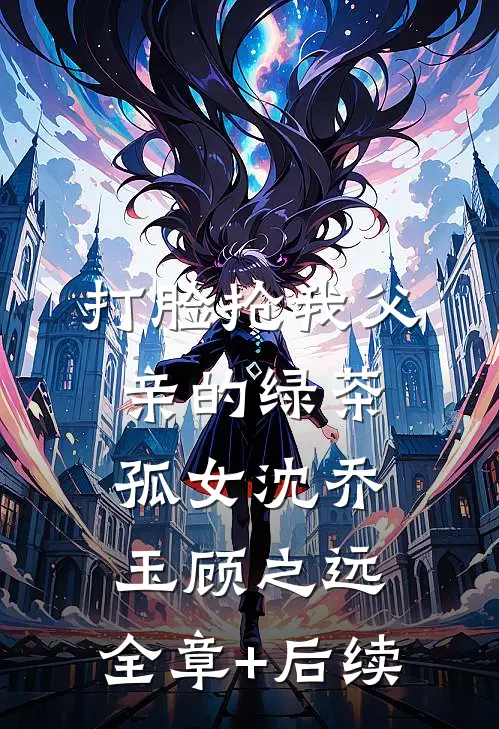 打脸抢我父亲的绿茶孤女沈乔玉顾之远:全章+后续