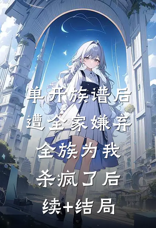 单开族谱后遭全家嫌弃，全族为我杀疯了后续+结局