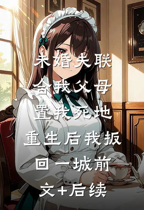 未婚夫联合我父母置我死地，重生后我扳回一城前文+后续