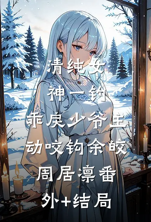 清纯女神一钓，乖戾少爷主动咬钩余皎周居凛(番外)+(结局)