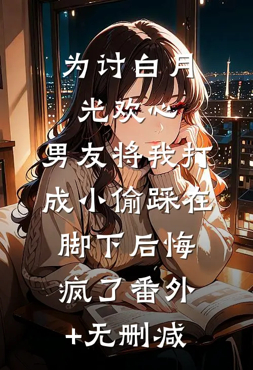 为讨白月光欢心，男友将我打成小偷踩在脚下后悔疯了番外+无删减