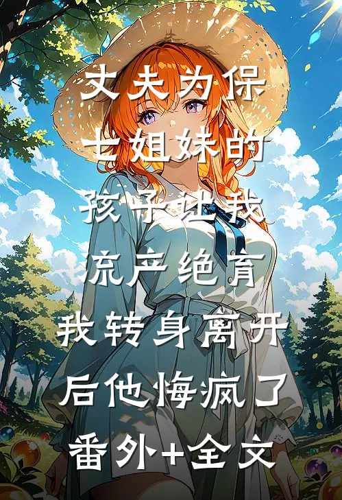 丈夫为保七姐妹的孩子让我流产绝育，我转身离开后他悔疯了(番外)+(全文)