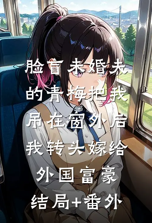 脸盲未婚夫的青梅把我吊在窗外后，我转头嫁给外国富豪:结局+番外