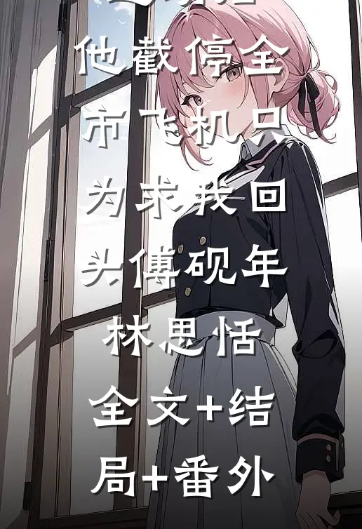 金丝雀退场后，他截停全市飞机只为求我回头傅砚年林思恬:全文+结局+番外